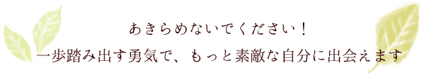 おきらめないでください！一歩踏み出す勇気で、もっと素敵な自分に出会えます